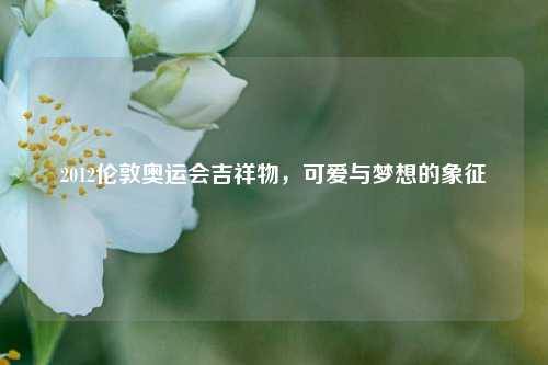 2012伦敦奥运会吉祥物，可爱与梦想的象征