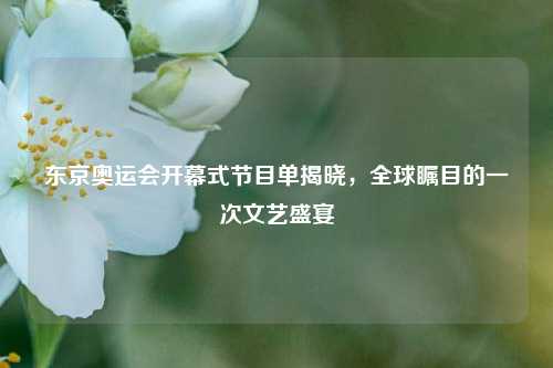 东京奥运会开幕式节目单揭晓，全球瞩目的一次文艺盛宴