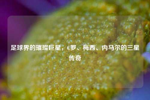 足球界的璀璨巨星，C罗、梅西、内马尔的三星传奇