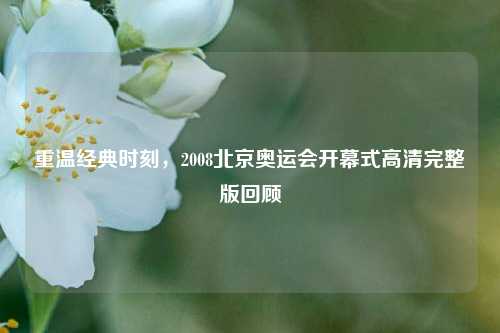 重温经典时刻，2008北京奥运会开幕式高清完整版回顾